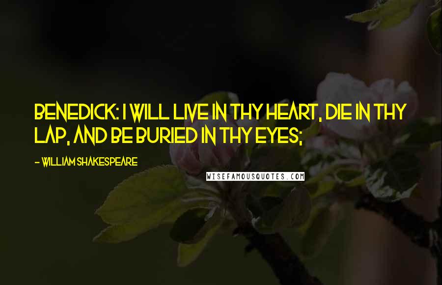 William Shakespeare Quotes: BENEDICK: I will live in thy heart, die in thy lap, and be buried in thy eyes;