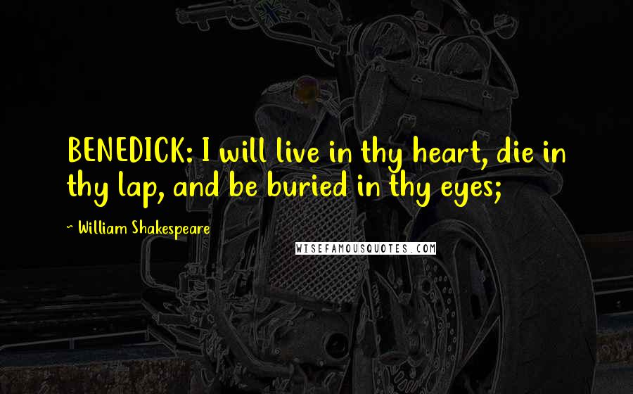 William Shakespeare Quotes: BENEDICK: I will live in thy heart, die in thy lap, and be buried in thy eyes;