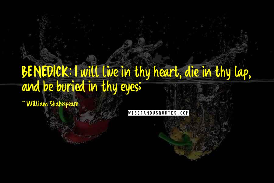 William Shakespeare Quotes: BENEDICK: I will live in thy heart, die in thy lap, and be buried in thy eyes;