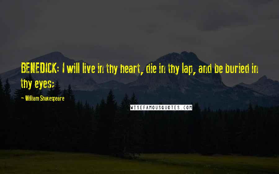 William Shakespeare Quotes: BENEDICK: I will live in thy heart, die in thy lap, and be buried in thy eyes;