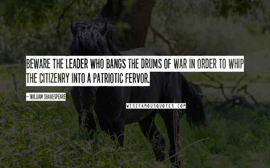 William Shakespeare Quotes: Beware the leader who bangs the drums of war in order to whip the citizenry into a patriotic fervor.