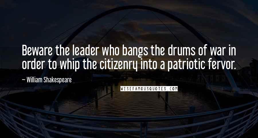 William Shakespeare Quotes: Beware the leader who bangs the drums of war in order to whip the citizenry into a patriotic fervor.