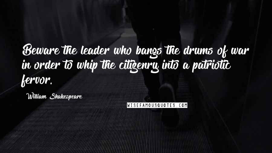 William Shakespeare Quotes: Beware the leader who bangs the drums of war in order to whip the citizenry into a patriotic fervor.