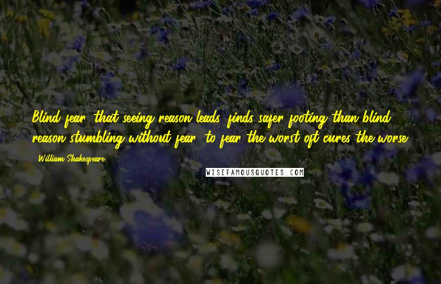 William Shakespeare Quotes: Blind fear, that seeing reason leads, finds safer footing than blind reason stumbling without fear: to fear the worst oft cures the worse.