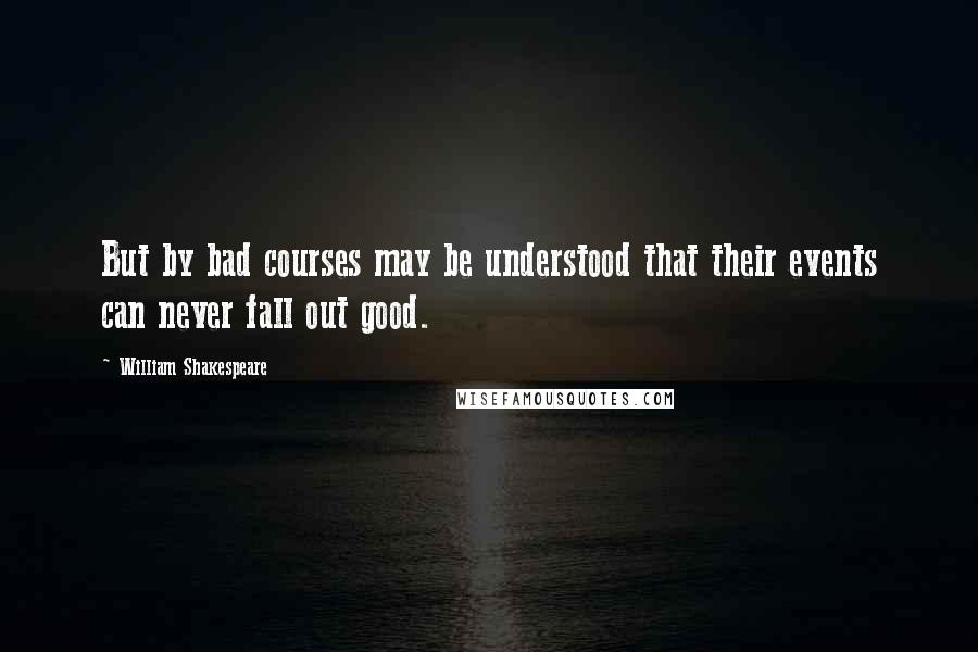 William Shakespeare Quotes: But by bad courses may be understood that their events can never fall out good.
