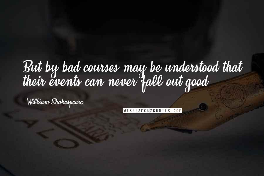 William Shakespeare Quotes: But by bad courses may be understood that their events can never fall out good.