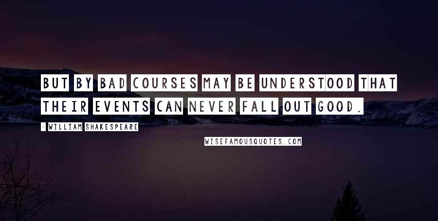 William Shakespeare Quotes: But by bad courses may be understood that their events can never fall out good.