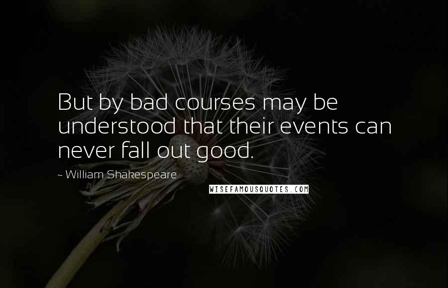 William Shakespeare Quotes: But by bad courses may be understood that their events can never fall out good.