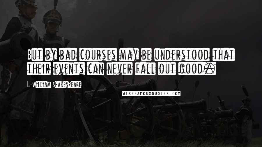 William Shakespeare Quotes: But by bad courses may be understood that their events can never fall out good.