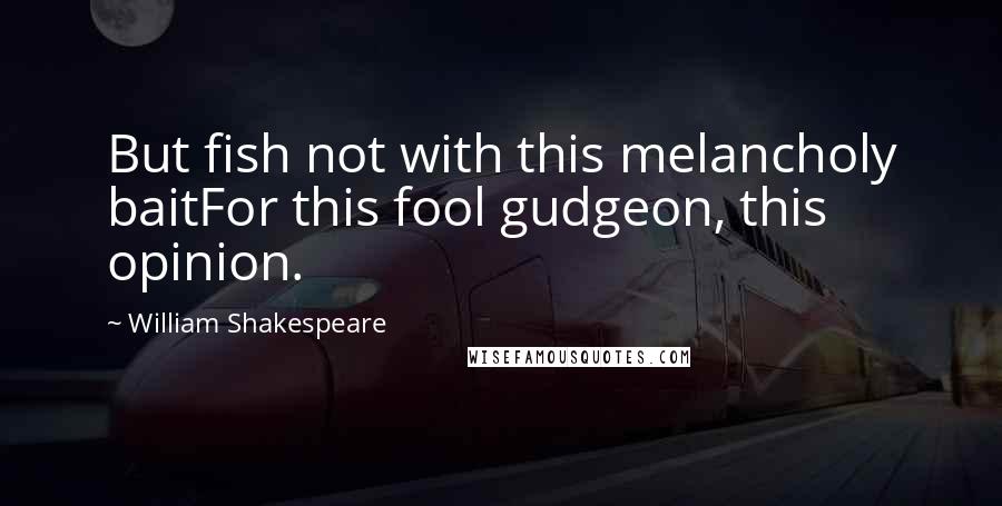 William Shakespeare Quotes: But fish not with this melancholy baitFor this fool gudgeon, this opinion.