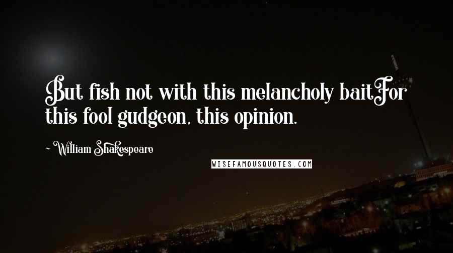 William Shakespeare Quotes: But fish not with this melancholy baitFor this fool gudgeon, this opinion.