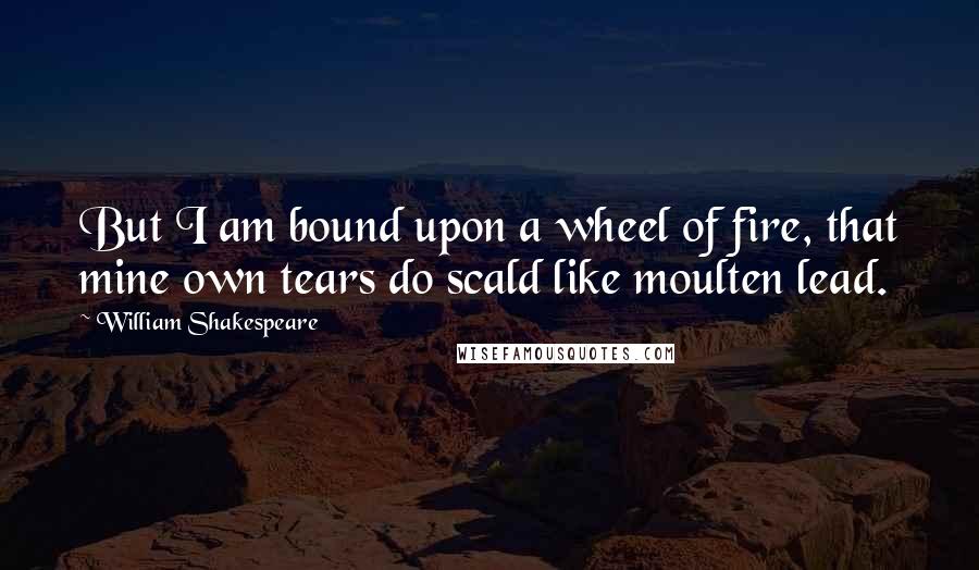 William Shakespeare Quotes: But I am bound upon a wheel of fire, that mine own tears do scald like moulten lead.