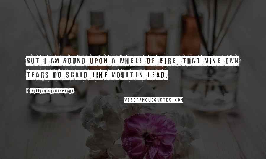 William Shakespeare Quotes: But I am bound upon a wheel of fire, that mine own tears do scald like moulten lead.