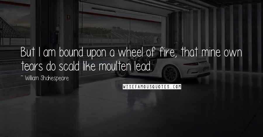 William Shakespeare Quotes: But I am bound upon a wheel of fire, that mine own tears do scald like moulten lead.