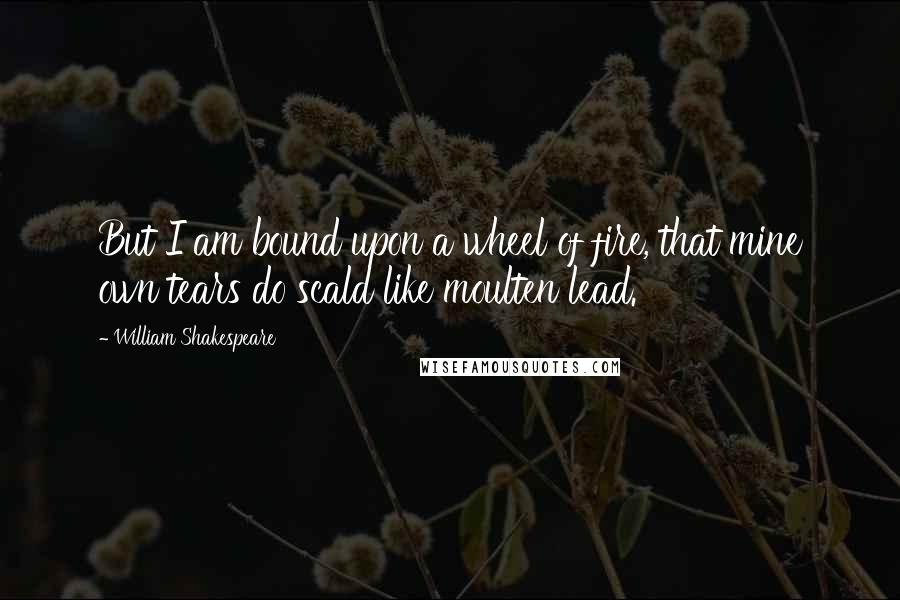 William Shakespeare Quotes: But I am bound upon a wheel of fire, that mine own tears do scald like moulten lead.