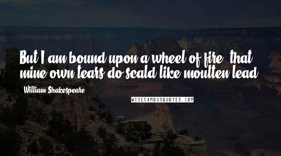 William Shakespeare Quotes: But I am bound upon a wheel of fire, that mine own tears do scald like moulten lead.