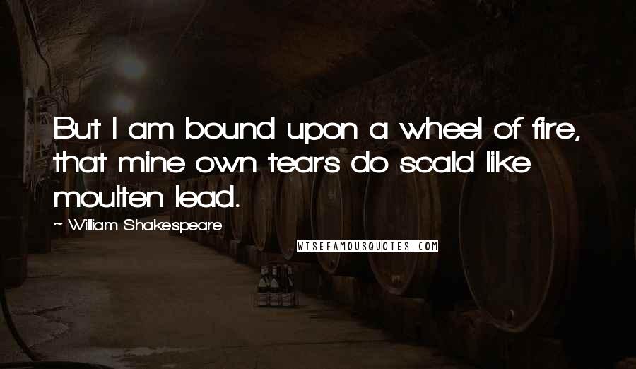 William Shakespeare Quotes: But I am bound upon a wheel of fire, that mine own tears do scald like moulten lead.