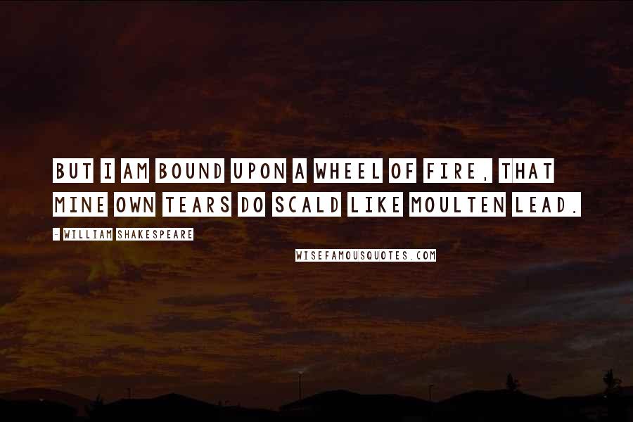 William Shakespeare Quotes: But I am bound upon a wheel of fire, that mine own tears do scald like moulten lead.