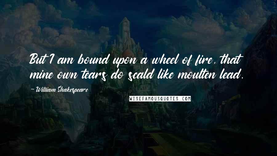 William Shakespeare Quotes: But I am bound upon a wheel of fire, that mine own tears do scald like moulten lead.