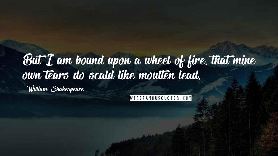 William Shakespeare Quotes: But I am bound upon a wheel of fire, that mine own tears do scald like moulten lead.