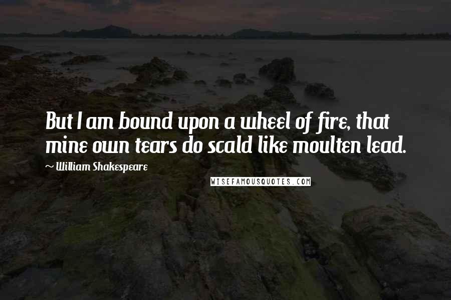 William Shakespeare Quotes: But I am bound upon a wheel of fire, that mine own tears do scald like moulten lead.