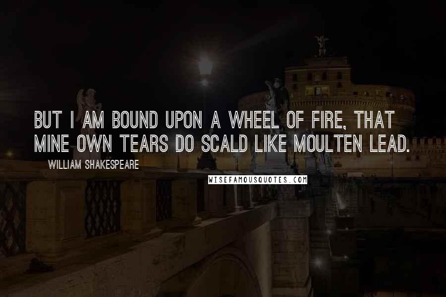 William Shakespeare Quotes: But I am bound upon a wheel of fire, that mine own tears do scald like moulten lead.