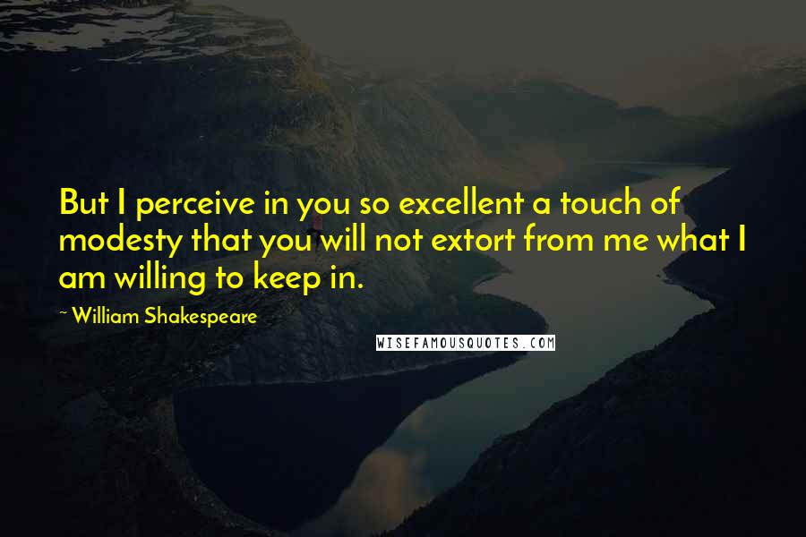 William Shakespeare Quotes: But I perceive in you so excellent a touch of modesty that you will not extort from me what I am willing to keep in.