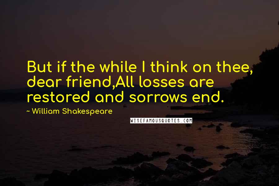 William Shakespeare Quotes: But if the while I think on thee, dear friend,All losses are restored and sorrows end.