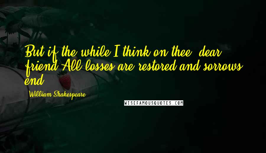 William Shakespeare Quotes: But if the while I think on thee, dear friend,All losses are restored and sorrows end.