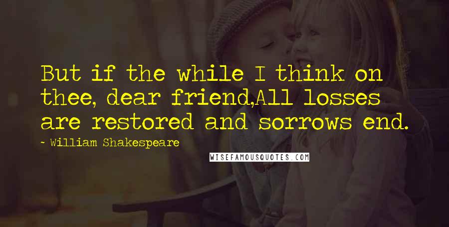 William Shakespeare Quotes: But if the while I think on thee, dear friend,All losses are restored and sorrows end.