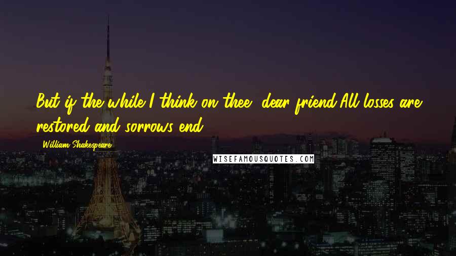 William Shakespeare Quotes: But if the while I think on thee, dear friend,All losses are restored and sorrows end.