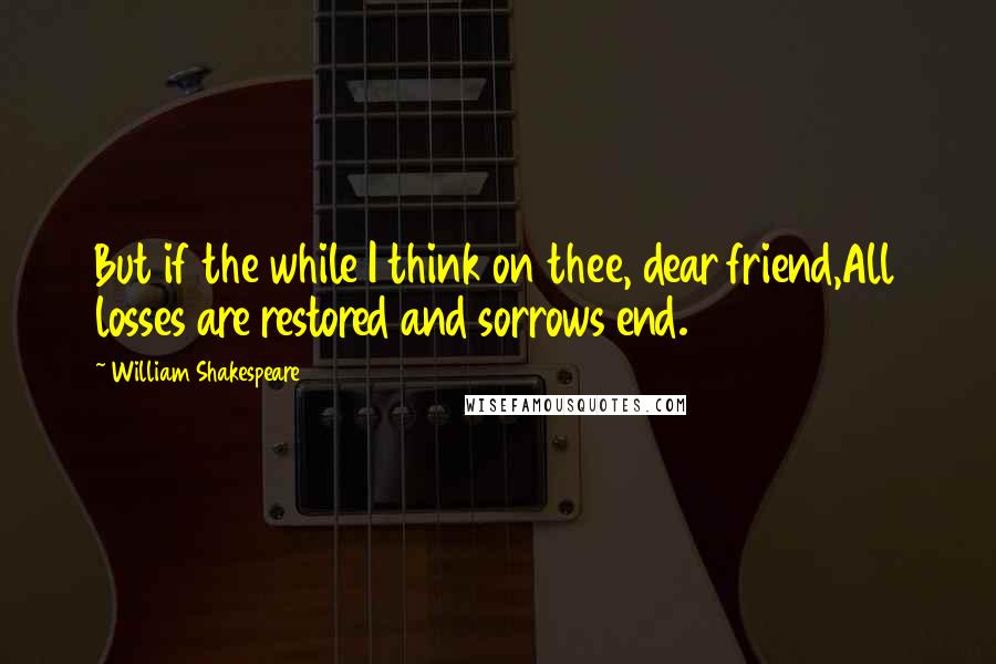 William Shakespeare Quotes: But if the while I think on thee, dear friend,All losses are restored and sorrows end.