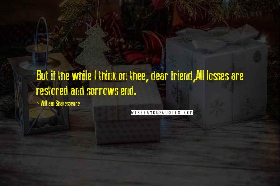 William Shakespeare Quotes: But if the while I think on thee, dear friend,All losses are restored and sorrows end.