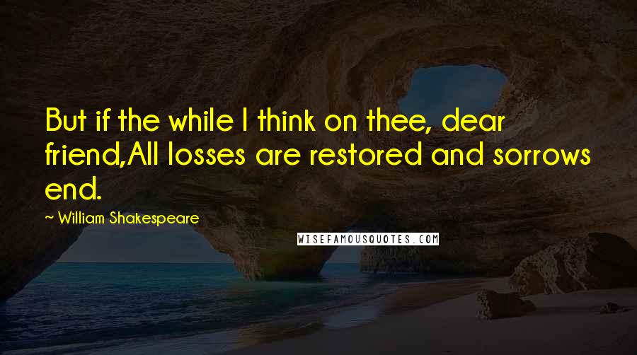 William Shakespeare Quotes: But if the while I think on thee, dear friend,All losses are restored and sorrows end.