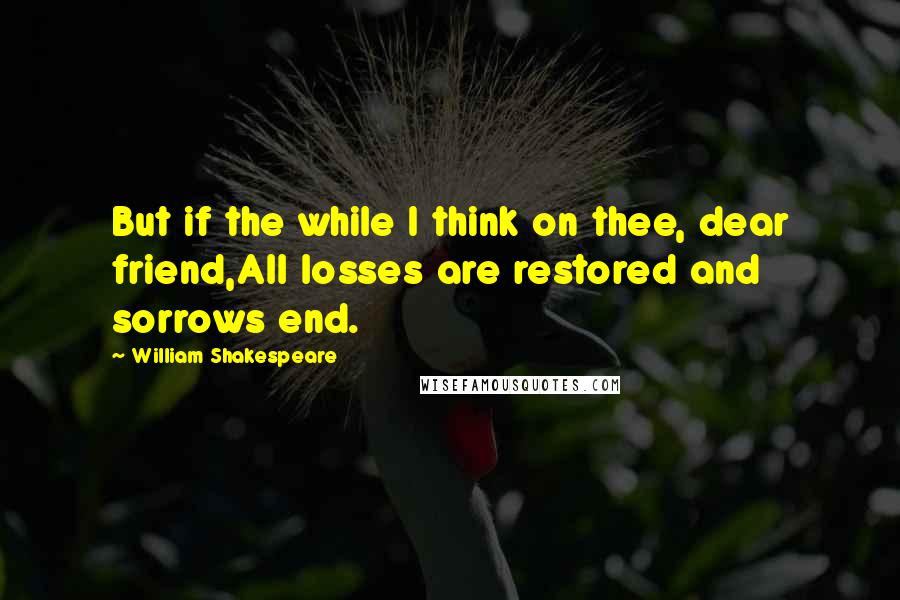 William Shakespeare Quotes: But if the while I think on thee, dear friend,All losses are restored and sorrows end.