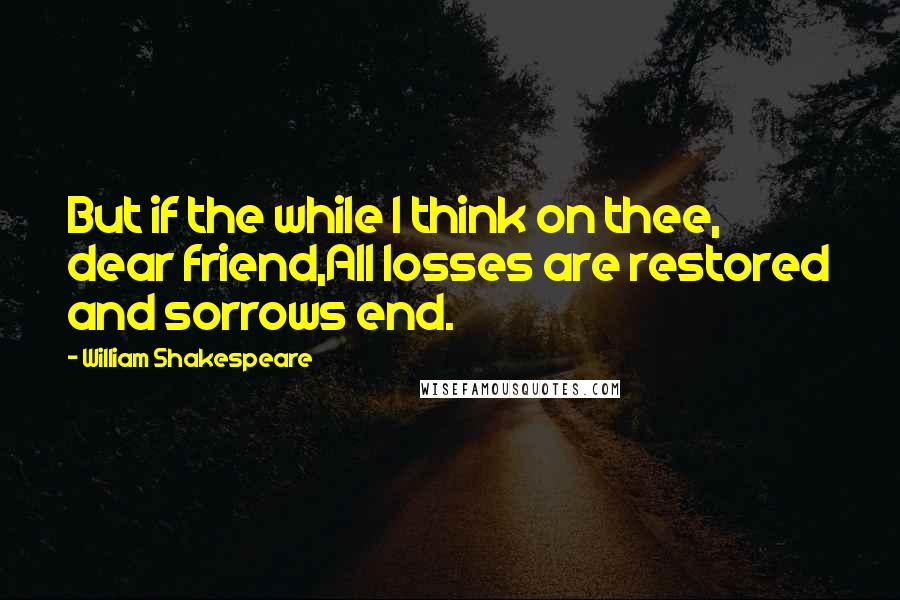 William Shakespeare Quotes: But if the while I think on thee, dear friend,All losses are restored and sorrows end.