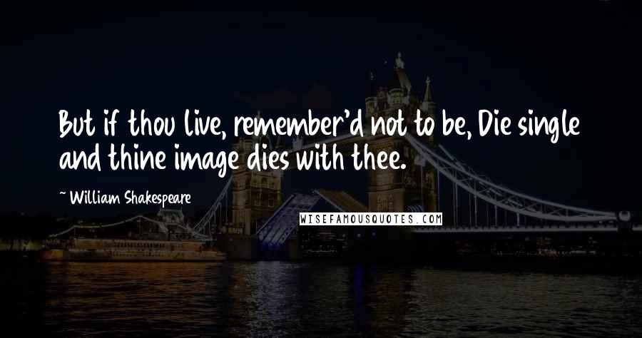 William Shakespeare Quotes: But if thou live, remember'd not to be, Die single and thine image dies with thee.