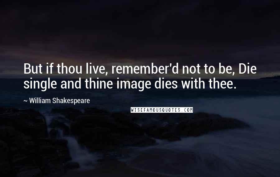 William Shakespeare Quotes: But if thou live, remember'd not to be, Die single and thine image dies with thee.