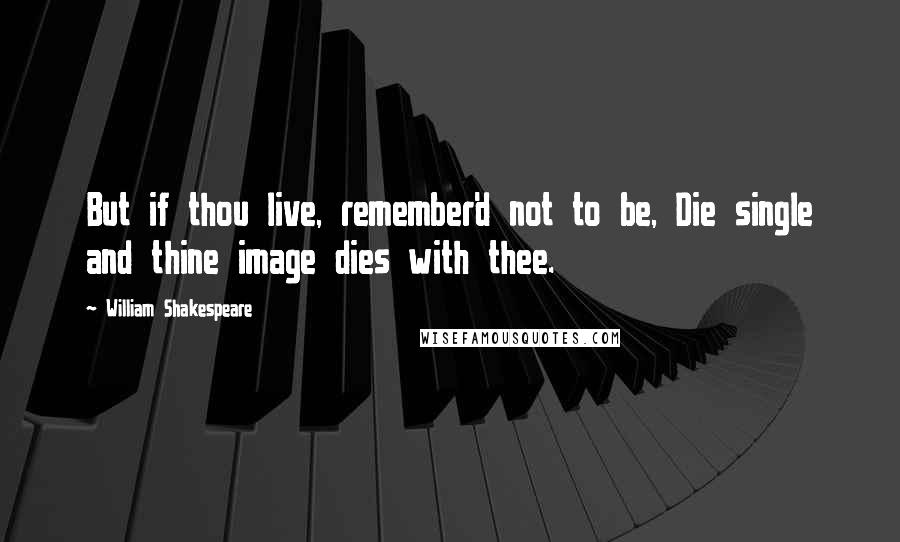 William Shakespeare Quotes: But if thou live, remember'd not to be, Die single and thine image dies with thee.