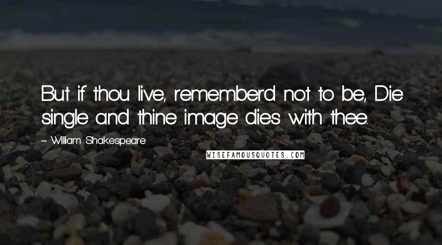 William Shakespeare Quotes: But if thou live, remember'd not to be, Die single and thine image dies with thee.