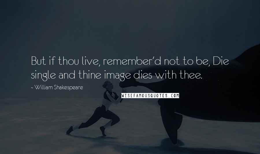 William Shakespeare Quotes: But if thou live, remember'd not to be, Die single and thine image dies with thee.