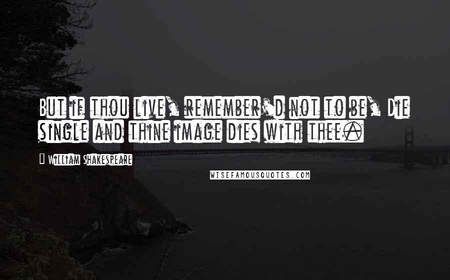 William Shakespeare Quotes: But if thou live, remember'd not to be, Die single and thine image dies with thee.