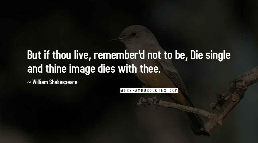 William Shakespeare Quotes: But if thou live, remember'd not to be, Die single and thine image dies with thee.