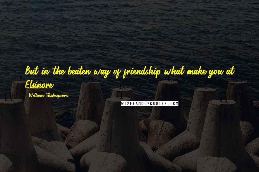 William Shakespeare Quotes: But in the beaten way of friendship what make you at Elsinore?