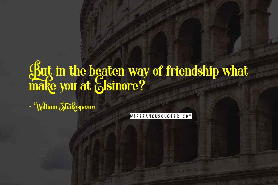 William Shakespeare Quotes: But in the beaten way of friendship what make you at Elsinore?