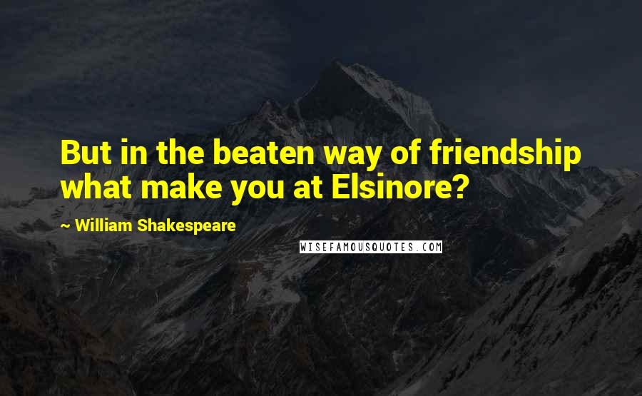 William Shakespeare Quotes: But in the beaten way of friendship what make you at Elsinore?