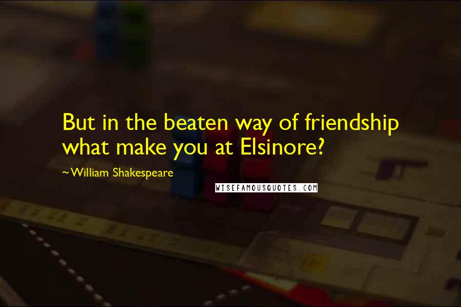 William Shakespeare Quotes: But in the beaten way of friendship what make you at Elsinore?