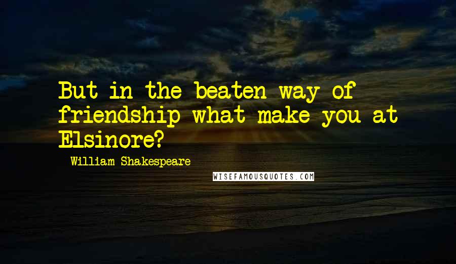 William Shakespeare Quotes: But in the beaten way of friendship what make you at Elsinore?