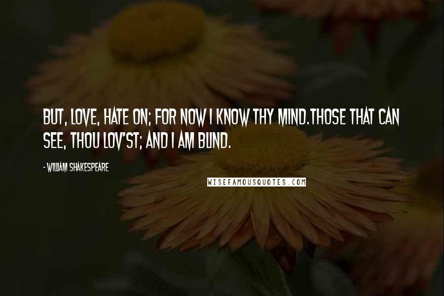 William Shakespeare Quotes: But, love, hate on; for now I know thy mind.Those that can see, thou lov'st; and I am blind.