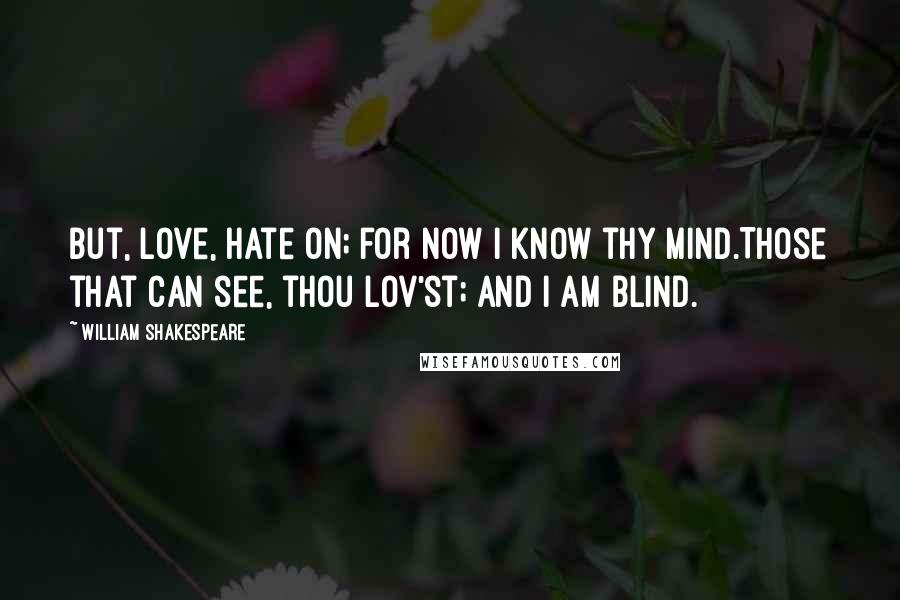 William Shakespeare Quotes: But, love, hate on; for now I know thy mind.Those that can see, thou lov'st; and I am blind.